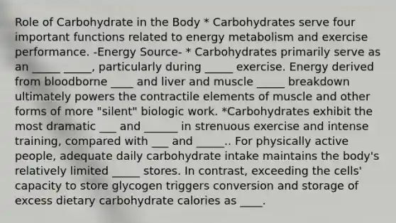 Role of Carbohydrate in the Body * Carbohydrates serve four important functions related to energy metabolism and exercise performance. -Energy Source- * Carbohydrates primarily serve as an _____ _____, particularly during _____ exercise. Energy derived from bloodborne ____ and liver and muscle _____ breakdown ultimately powers the contractile elements of muscle and other forms of more "silent" biologic work. *Carbohydrates exhibit the most dramatic ___ and ______ in strenuous exercise and intense training, compared with ___ and _____.. For physically active people, adequate daily carbohydrate intake maintains the body's relatively limited _____ stores. In contrast, exceeding the cells' capacity to store glycogen triggers conversion and storage of excess dietary carbohydrate calories as ____.