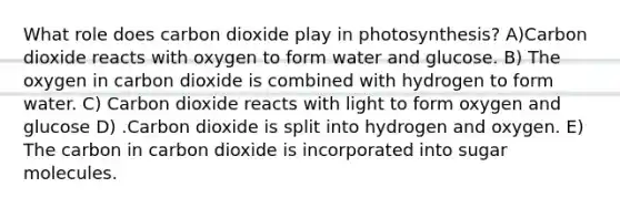 What role does carbon dioxide play in photosynthesis? A)Carbon dioxide reacts with oxygen to form water and glucose. B) The oxygen in carbon dioxide is combined with hydrogen to form water. C) Carbon dioxide reacts with light to form oxygen and glucose D) .Carbon dioxide is split into hydrogen and oxygen. E) The carbon in carbon dioxide is incorporated into sugar molecules.