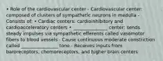 • Role of the cardiovascular center - Cardiovascular center: composed of clusters of sympathetic neurons in medulla - Consists of: • Cardiac centers: cardioinhibitory and cardioacceleratory centers • _______________ center: sends steady impulses via sympathetic efferents called vasomotor fibers to blood vessels - Cause continuous moderate constriction called ________________ tone - Receives inputs from baroreceptors, chemoreceptors, and higher brain centers