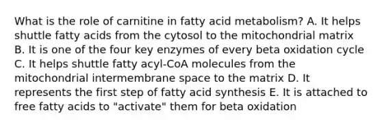 What is the role of carnitine in fatty acid metabolism? A. It helps shuttle fatty acids from the cytosol to the mitochondrial matrix B. It is one of the four key enzymes of every beta oxidation cycle C. It helps shuttle fatty acyl-CoA molecules from the mitochondrial intermembrane space to the matrix D. It represents the first step of fatty acid synthesis E. It is attached to free fatty acids to "activate" them for beta oxidation