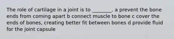 The role of cartilage in a joint is to ________. a prevent the bone ends from coming apart b connect muscle to bone c cover the ends of bones, creating better fit between bones d provide fluid for the joint capsule