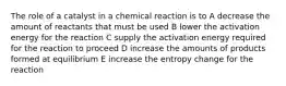 The role of a catalyst in a chemical reaction is to A decrease the amount of reactants that must be used B lower the activation energy for the reaction C supply the activation energy required for the reaction to proceed D increase the amounts of products formed at equilibrium E increase the entropy change for the reaction