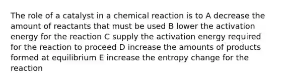 The role of a catalyst in a chemical reaction is to A decrease the amount of reactants that must be used B lower the activation energy for the reaction C supply the activation energy required for the reaction to proceed D increase the amounts of products formed at equilibrium E increase the entropy change for the reaction