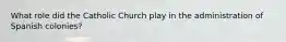 What role did the Catholic Church play in the administration of Spanish colonies?