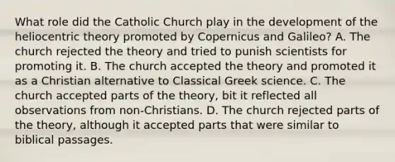 What role did the Catholic Church play in the development of the heliocentric theory promoted by Copernicus and Galileo? A. The church rejected the theory and tried to punish scientists for promoting it. B. The church accepted the theory and promoted it as a Christian alternative to Classical Greek science. C. The church accepted parts of the theory, bit it reflected all observations from non-Christians. D. The church rejected parts of the theory, although it accepted parts that were similar to biblical passages.