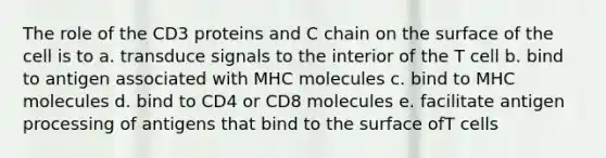 The role of the CD3 proteins and C chain on the surface of the cell is to a. transduce signals to the interior of the T cell b. bind to antigen associated with MHC molecules c. bind to MHC molecules d. bind to CD4 or CD8 molecules e. facilitate antigen processing of antigens that bind to the surface ofT cells