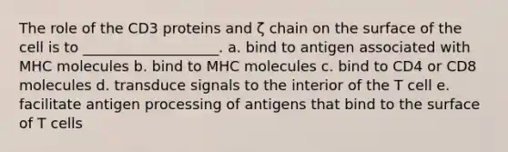 The role of the CD3 proteins and ζ chain on the surface of the cell is to ___________________. a. bind to antigen associated with MHC molecules b. bind to MHC molecules c. bind to CD4 or CD8 molecules d. transduce signals to the interior of the T cell e. facilitate antigen processing of antigens that bind to the surface of T cells