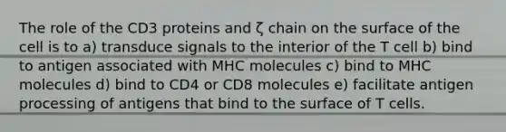 The role of the CD3 proteins and ζ chain on the surface of the cell is to a) transduce signals to the interior of the T cell b) bind to antigen associated with MHC molecules c) bind to MHC molecules d) bind to CD4 or CD8 molecules e) facilitate antigen processing of antigens that bind to the surface of T cells.