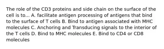 The role of the CD3 proteins and side chain on the surface of the cell is to... A. facilitate antigen processing of antigens that bind to the surface of T cells B. Bind to antigen associated with MHC molecules C. Anchoring and Transducing signals to the interior of the T cells D. Bind to MHC molecules E. Bind to CD4 or CD8 molecules