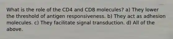 What is the role of the CD4 and CD8 molecules? a) They lower the threshold of antigen responsiveness. b) They act as adhesion molecules. c) They facilitate signal transduction. d) All of the above.