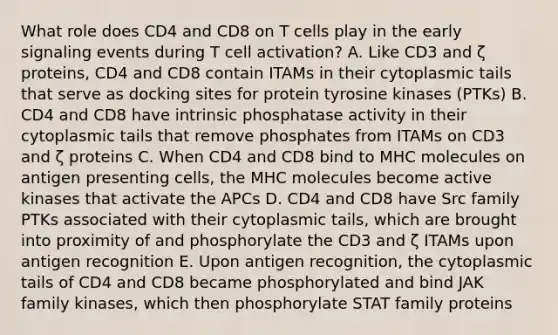 What role does CD4 and CD8 on T cells play in the early signaling events during T cell activation? A. Like CD3 and ζ proteins, CD4 and CD8 contain ITAMs in their cytoplasmic tails that serve as docking sites for protein tyrosine kinases (PTKs) B. CD4 and CD8 have intrinsic phosphatase activity in their cytoplasmic tails that remove phosphates from ITAMs on CD3 and ζ proteins C. When CD4 and CD8 bind to MHC molecules on antigen presenting cells, the MHC molecules become active kinases that activate the APCs D. CD4 and CD8 have Src family PTKs associated with their cytoplasmic tails, which are brought into proximity of and phosphorylate the CD3 and ζ ITAMs upon antigen recognition E. Upon antigen recognition, the cytoplasmic tails of CD4 and CD8 became phosphorylated and bind JAK family kinases, which then phosphorylate STAT family proteins