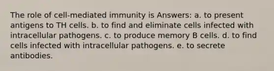 The role of cell-mediated immunity is Answers: a. to present antigens to TH cells. b. to find and eliminate cells infected with intracellular pathogens. c. to produce memory B cells. d. to find cells infected with intracellular pathogens. e. to secrete antibodies.