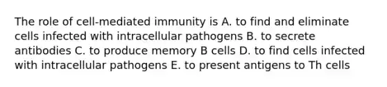 The role of cell-mediated immunity is A. to find and eliminate cells infected with intracellular pathogens B. to secrete antibodies C. to produce memory B cells D. to find cells infected with intracellular pathogens E. to present antigens to Th cells