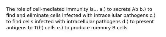 The role of cell-mediated immunity is... a.) to secrete Ab b.) to find and eliminate cells infected with intracellular pathogens c.) to find cells infected with intracellular pathogens d.) to present antigens to T(h) cells e.) to produce memory B cells