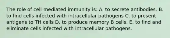 The role of cell-mediated immunity is: A. to secrete antibodies. B. to find cells infected with intracellular pathogens C. to present antigens to TH cells D. to produce memory B cells. E. to find and eliminate cells infected with intracellular pathogens.