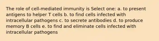 The role of cell-mediated immunity is Select one: a. to present antigens to helper T cells b. to find cells infected with intracellular pathogens c. to secrete antibodies d. to produce memory B cells e. to find and eliminate cells infected with intracellular pathogens