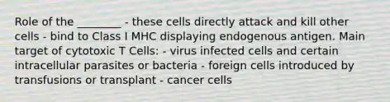 Role of the ________ - these cells directly attack and kill other cells - bind to Class I MHC displaying endogenous antigen. Main target of cytotoxic T Cells: - virus infected cells and certain intracellular parasites or bacteria - foreign cells introduced by transfusions or transplant - cancer cells