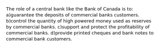 The role of a central bank like the Bank of Canada is to: a)guarantee the deposits of commercial banks customers. b)control the quantity of high powered money used as reserves by commercial banks. c)support and protect the profitability of commercial banks. d)provide printed cheques and bank notes to commercial bank customers.