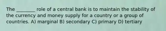 The ________ role of a central bank is to maintain the stability of the currency and money supply for a country or a group of countries. A) marginal B) secondary C) primary D) tertiary