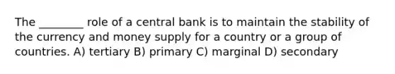 The ________ role of a central bank is to maintain the stability of the currency and money supply for a country or a group of countries. A) tertiary B) primary C) marginal D) secondary