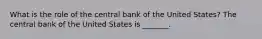 What is the role of the central bank of the United​ States? The central bank of the United States is​ _______.