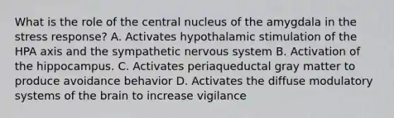 What is the role of the central nucleus of the amygdala in the stress response? A. Activates hypothalamic stimulation of the HPA axis and the sympathetic <a href='https://www.questionai.com/knowledge/kThdVqrsqy-nervous-system' class='anchor-knowledge'>nervous system</a> B. Activation of the hippocampus. C. Activates periaqueductal gray matter to produce avoidance behavior D. Activates the diffuse modulatory systems of <a href='https://www.questionai.com/knowledge/kLMtJeqKp6-the-brain' class='anchor-knowledge'>the brain</a> to increase vigilance