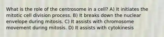 What is the role of the centrosome in a cell? A) It initiates the mitotic cell division process. B) It breaks down the nuclear envelope during mitosis. C) It assists with chromosome movement during mitosis. D) It assists with cytokinesis