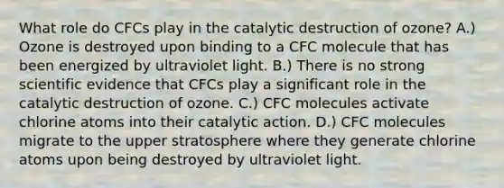 What role do CFCs play in the catalytic destruction of ozone? A.) Ozone is destroyed upon binding to a CFC molecule that has been energized by ultraviolet light. B.) There is no strong scientific evidence that CFCs play a significant role in the catalytic destruction of ozone. C.) CFC molecules activate chlorine atoms into their catalytic action. D.) CFC molecules migrate to the upper stratosphere where they generate chlorine atoms upon being destroyed by ultraviolet light.