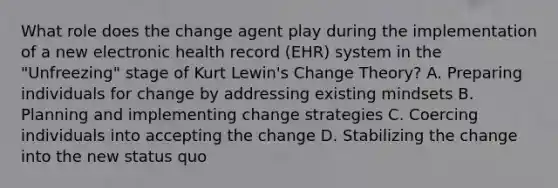 What role does the change agent play during the implementation of a new electronic health record (EHR) system in the "Unfreezing" stage of Kurt Lewin's Change Theory? A. Preparing individuals for change by addressing existing mindsets B. Planning and implementing change strategies C. Coercing individuals into accepting the change D. Stabilizing the change into the new status quo