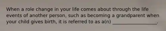 When a role change in your life comes about through the life events of another person, such as becoming a grandparent when your child gives birth, it is referred to as a(n) ___________________.