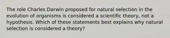 The role Charles Darwin proposed for natural selection in the evolution of organisms is considered a scientific theory, not a hypothesis. Which of these statements best explains why natural selection is considered a theory?