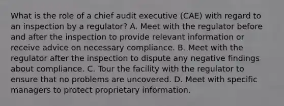 What is the role of a chief audit executive (CAE) with regard to an inspection by a regulator? A. Meet with the regulator before and after the inspection to provide relevant information or receive advice on necessary compliance. B. Meet with the regulator after the inspection to dispute any negative findings about compliance. C. Tour the facility with the regulator to ensure that no problems are uncovered. D. Meet with specific managers to protect proprietary information.