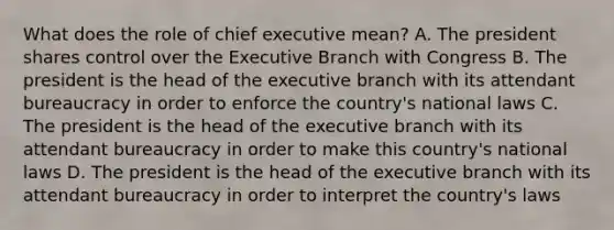 What does the role of chief executive mean? A. The president shares control over the Executive Branch with Congress B. The president is the head of the executive branch with its attendant bureaucracy in order to enforce the country's national laws C. The president is the head of the executive branch with its attendant bureaucracy in order to make this country's national laws D. The president is the head of the executive branch with its attendant bureaucracy in order to interpret the country's laws