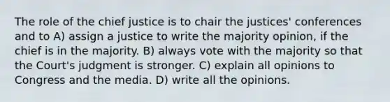 The role of the chief justice is to chair the justices' conferences and to A) assign a justice to write the majority opinion, if the chief is in the majority. B) always vote with the majority so that the Court's judgment is stronger. C) explain all opinions to Congress and the media. D) write all the opinions.