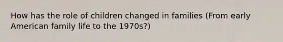 How has the role of children changed in families (From early American family life to the 1970s?)