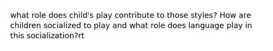 what role does child's play contribute to those styles? How are children socialized to play and what role does language play in this socialization?rt