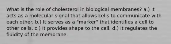 What is the role of cholesterol in biological membranes? a.) It acts as a molecular signal that allows cells to communicate with each other. b.) It serves as a "marker" that identifies a cell to other cells. c.) It provides shape to the cell. d.) It regulates the fluidity of the membrane.