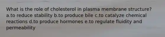 What is the role of cholesterol in plasma membrane structure? a.to reduce stability b.to produce bile c.to catalyze chemical reactions d.to produce hormones e.to regulate fluidity and permeability