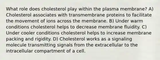 What role does cholesterol play within the plasma membrane? A) Cholesterol associates with transmembrane proteins to facilitate the movement of ions across the membrane. B) Under warm conditions cholesterol helps to decrease membrane fluidity. C) Under cooler conditions cholesterol helps to increase membrane packing and rigidity. D) Cholesterol works as a signaling molecule transmitting signals from the extracellular to the intracellular compartment of a cell.