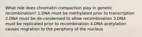 What role does chromatin compaction play in genetic recombination? 1.DNA must be methylated prior to transcription 2.DNA must be de-condensed to allow recombination 3.DNA must be replicated prior to recombination 4.DNA acetylation causes migration to the periphery of the nucleus