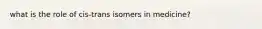 what is the role of cis-trans isomers in medicine?
