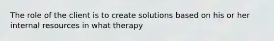 The role of the client is to create solutions based on his or her internal resources in what therapy