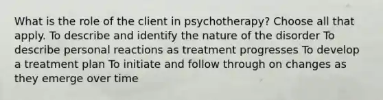 What is the role of the client in psychotherapy? Choose all that apply. To describe and identify the nature of the disorder To describe personal reactions as treatment progresses To develop a treatment plan To initiate and follow through on changes as they emerge over time