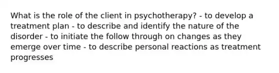 What is the role of the client in psychotherapy? - to develop a treatment plan - to describe and identify the nature of the disorder - to initiate the follow through on changes as they emerge over time - to describe personal reactions as treatment progresses