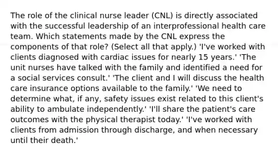 The role of the clinical nurse leader (CNL) is directly associated with the successful leadership of an interprofessional health care team. Which statements made by the CNL express the components of that role? (Select all that apply.) 'I've worked with clients diagnosed with cardiac issues for nearly 15 years.' 'The unit nurses have talked with the family and identified a need for a social services consult.' 'The client and I will discuss the health care insurance options available to the family.' 'We need to determine what, if any, safety issues exist related to this client's ability to ambulate independently.' 'I'll share the patient's care outcomes with the physical therapist today.' 'I've worked with clients from admission through discharge, and when necessary until their death.'