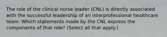 The role of the clinical nurse leader (CNL) is directly associated with the successful leadership of an interprofessional healthcare team. Which statements made by the CNL express the components of that role? (Select all that apply.)