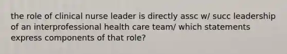 the role of clinical nurse leader is directly assc w/ succ leadership of an interprofessional health care team/ which statements express components of that role?