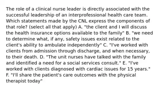 The role of a clinical nurse leader is directly associated with the successful leadership of an interprofessional health care team. Which statements made by the CNL express the components of that role? (select all that apply) A. "the client and I will discuss the health insurance options available to the family" B. "we need to determine what, if any, safety issues exist related to the client's ability to ambulate independently" C. "I've worked with clients from admission through discharge, and when necessary, to their death. D. "The unit nurses have talked with the family and identified a need for a social services consult." E. "I've worked with clients diagnosed with cardiac issues for 15 years." F. "I'll share the patient's care outcomes with the physical therapist today"