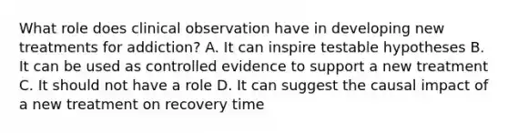 What role does clinical observation have in developing new treatments for addiction? A. It can inspire testable hypotheses B. It can be used as controlled evidence to support a new treatment C. It should not have a role D. It can suggest the causal impact of a new treatment on recovery time