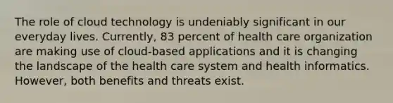 The role of cloud technology is undeniably significant in our everyday lives. Currently, 83 percent of health care organization are making use of cloud-based applications and it is changing the landscape of the health care system and health informatics. However, both benefits and threats exist.